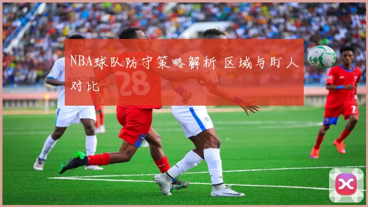 NBA球队防守策略解析 区域与盯人对比