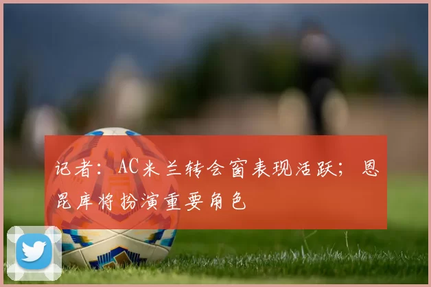 记者：AC米兰转会窗表现活跃；恩昆库将扮演重要角色