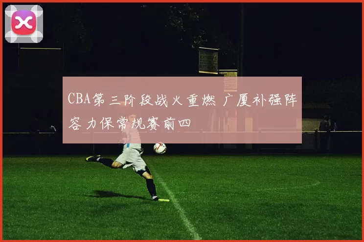CBA第三阶段战火重燃 广厦补强阵容力保常规赛前四