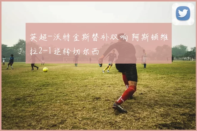 英超-沃特金斯替补双响 阿斯顿维拉2-1逆转切尔西