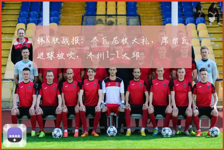 韩K联战报：乔瓦尼收大礼、席尔瓦进球被吹，济州1-1大邱