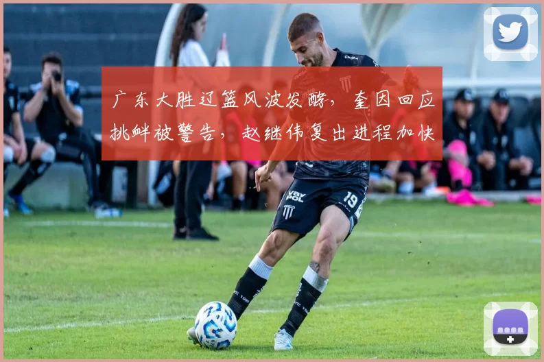 广东大胜辽篮风波发酵，奎因回应挑衅被警告，赵继伟复出进程加快