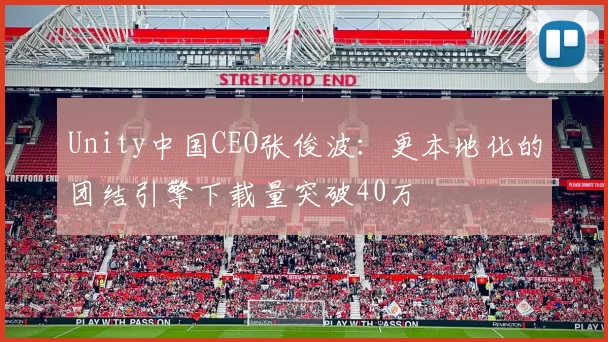 Unity中国CEO张俊波：更本地化的团结引擎下载量突破40万