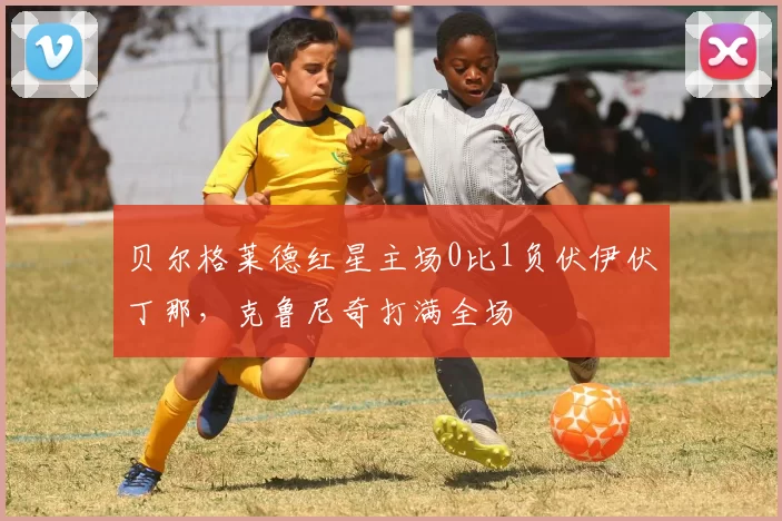 贝尔格莱德红星主场0比1负伏伊伏丁那，克鲁尼奇打满全场