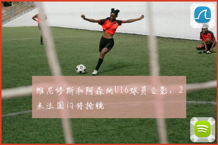 维尼修斯和阿森纳U16球员合影，2米法国门将抢镜