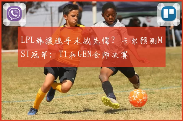 LPL韩援选手未战先懦？卡尔预测MSI冠军：T1和GEN会师决赛