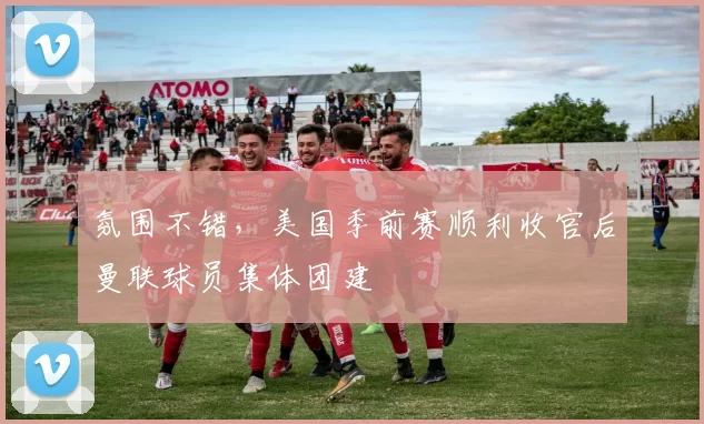 氛围不错，美国季前赛顺利收官后曼联球员集体团建