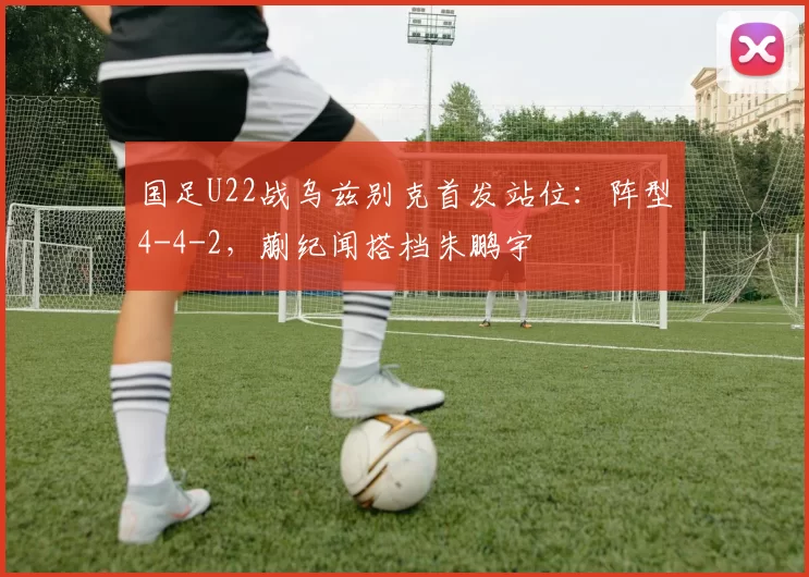 国足U22战乌兹别克首发站位：阵型4-4-2，蒯纪闻搭档朱鹏宇