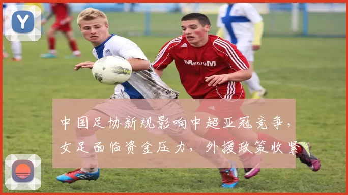 中国足协新规影响中超亚冠竞争，女足面临资金压力，外援政策收紧，挑战加剧。