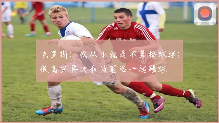 克罗斯：我从小就是不莱梅球迷；很高兴再次和马塞洛一起踢球