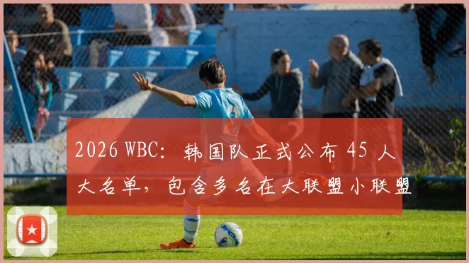 2026 WBC：韩国队正式公布 45 人大名单，包含多名在大联盟小联盟体系效力的韩裔新星