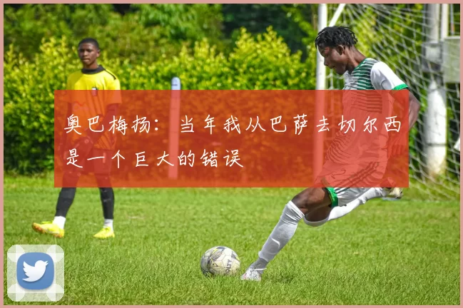 奥巴梅扬：当年我从巴萨去切尔西是一个巨大的错误