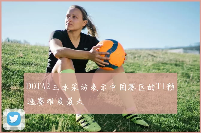 DOTA2三冰采访表示中国赛区的TI预选赛难度最大