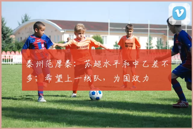 泰州范厚泰：苏超水平和中乙差不多；希望上一线队，为国效力