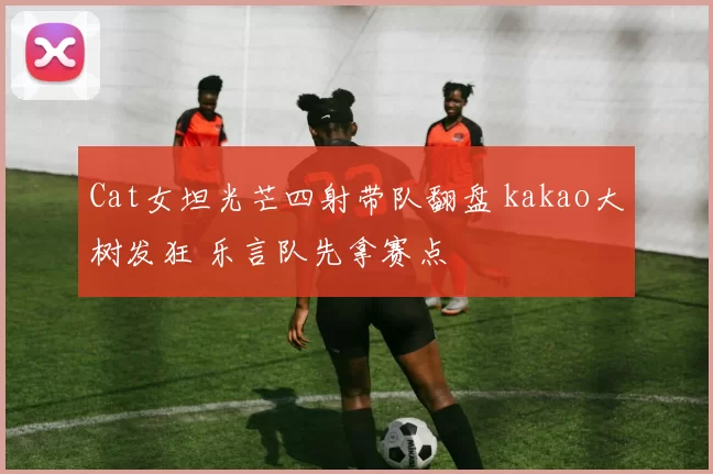 Cat女坦光芒四射带队翻盘 kakao大树发狂 乐言队先拿赛点