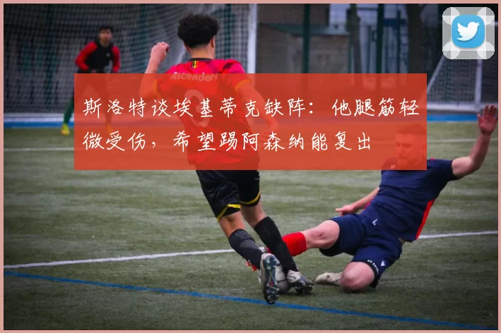 斯洛特谈埃基蒂克缺阵：他腿筋轻微受伤，希望踢阿森纳能复出