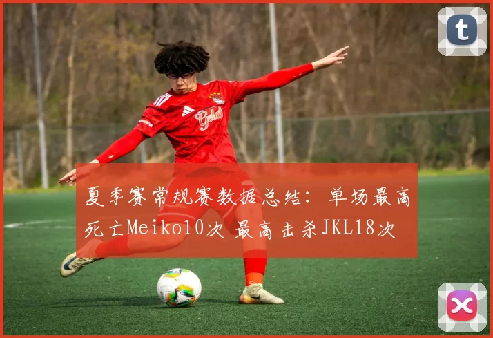 夏季赛常规赛数据总结：单场最高死亡Meiko10次 最高击杀JKL18次