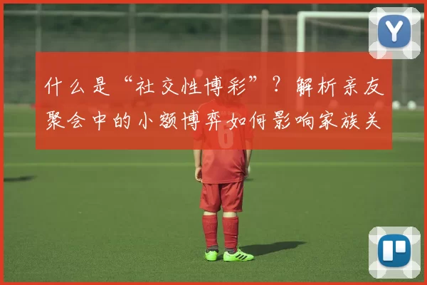 什么是“社交性博彩”？解析亲友聚会中的小额博弈如何影响家族关系。（解读社交性博彩：亲友聚会中的小额博弈如何影响家族关系）