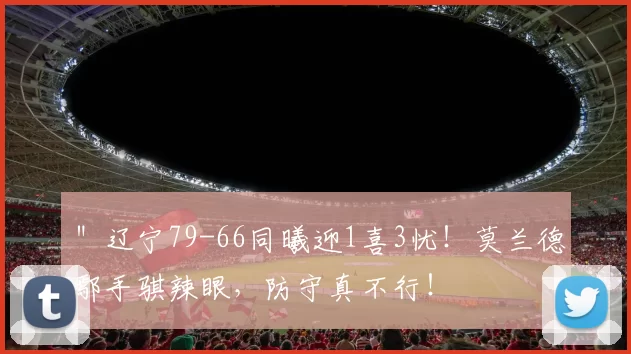 ＂辽宁79-66同曦迎1喜3忧！莫兰德鄢手骐辣眼，防守真不行！