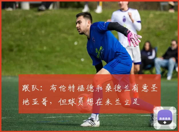 跟队：布伦特福德和桑德兰有意圣地亚哥，但球员想在米兰立足