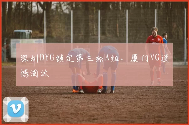 深圳DYG锁定第三轮A组，厦门VG遗憾淘汰
