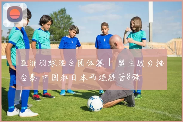 亚洲羽球混合团体赛｜ 盟主战分挫台泰 中国和日本两连胜晋8强