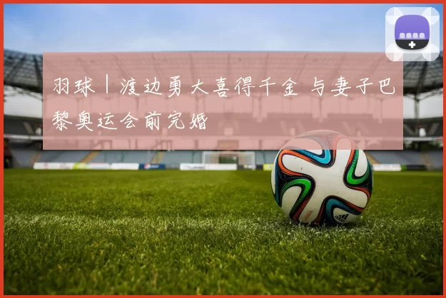 羽球｜渡边勇大喜得千金 与妻子巴黎奥运会前完婚