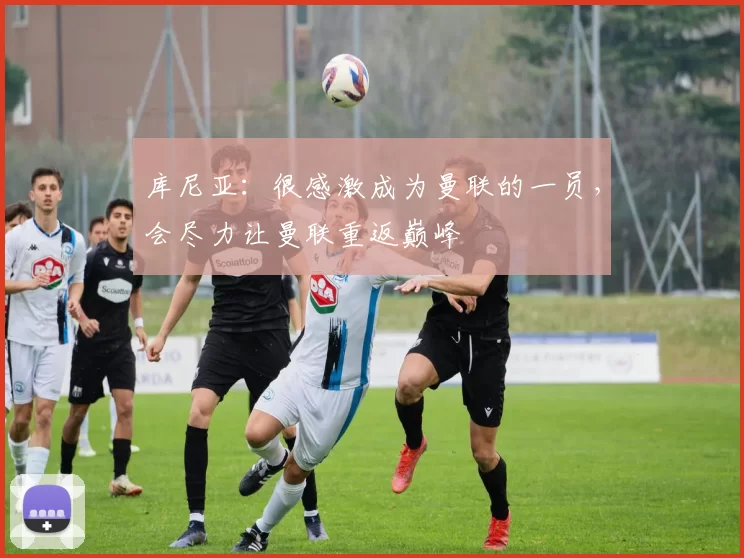 库尼亚：很感激成为曼联的一员，会尽力让曼联重返巅峰