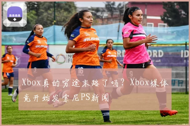 Xbox真的穷途末路了吗？Xbox媒体竟开始发索尼PS新闻