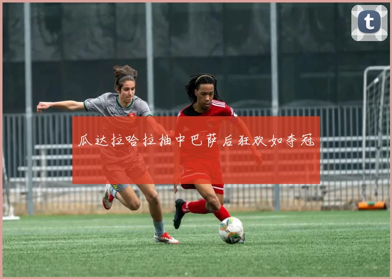 瓜达拉哈拉抽中巴萨后狂欢如夺冠