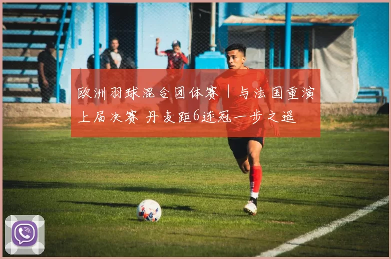 欧洲羽球混合团体赛｜与法国重演上届决赛 丹麦距6连冠一步之遥