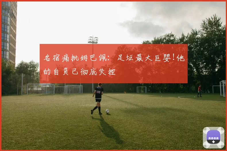 名宿痛批姆巴佩：足坛最大巨婴!他的自负已彻底失控