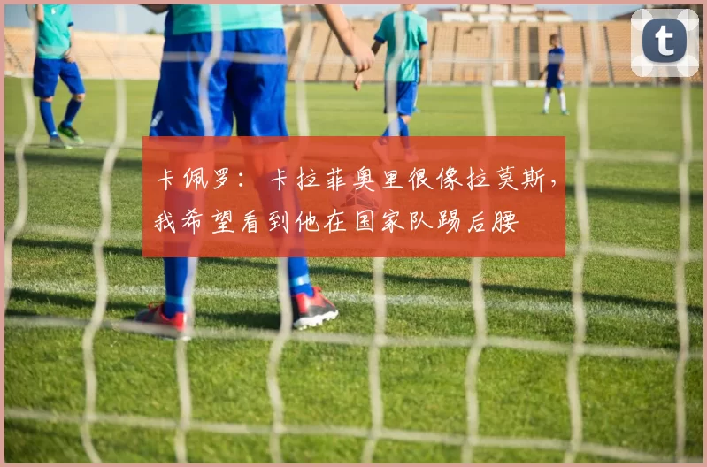 卡佩罗：卡拉菲奥里很像拉莫斯，我希望看到他在国家队踢后腰