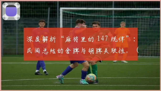 深度解析“麻将里的 147 规律”：民间总结的舍牌与胡牌关联性。（麻将147规律详解：民间舍牌与胡牌的关联逻辑）