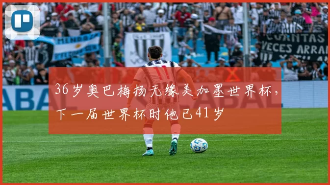 36岁奥巴梅扬无缘美加墨世界杯，下一届世界杯时他已41岁