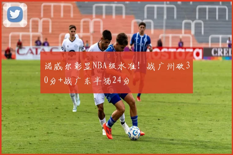 诺威尔彰显NBA级水准！战广州砍30分+战广东半场24分